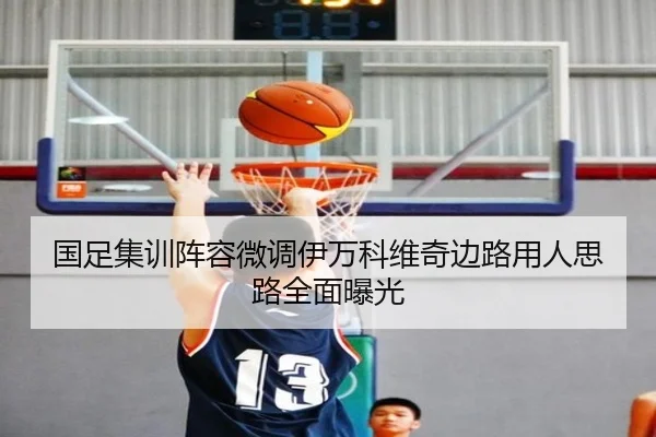 国足集训阵容微调伊万科维奇边路用人思路全面曝光