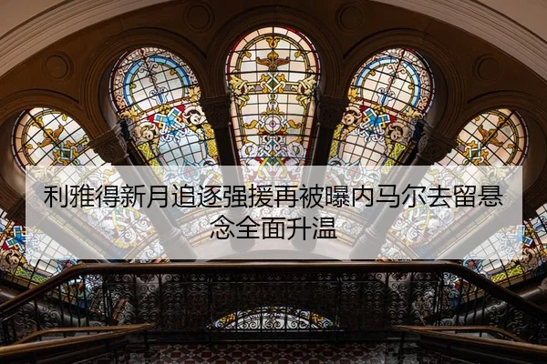利雅得新月追逐强援再被曝内马尔去留悬念全面升温