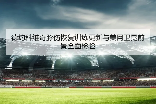 德约科维奇膝伤恢复训练更新与美网卫冕前景全面检验